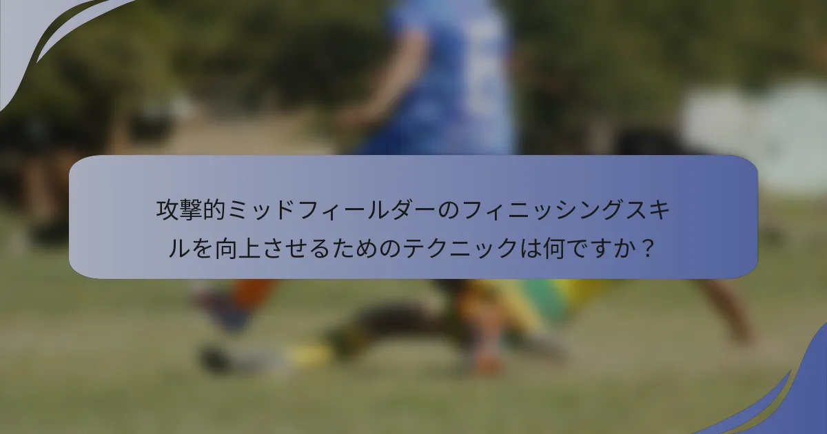 攻撃的ミッドフィールダーのフィニッシングスキルを向上させるためのテクニックは何ですか？