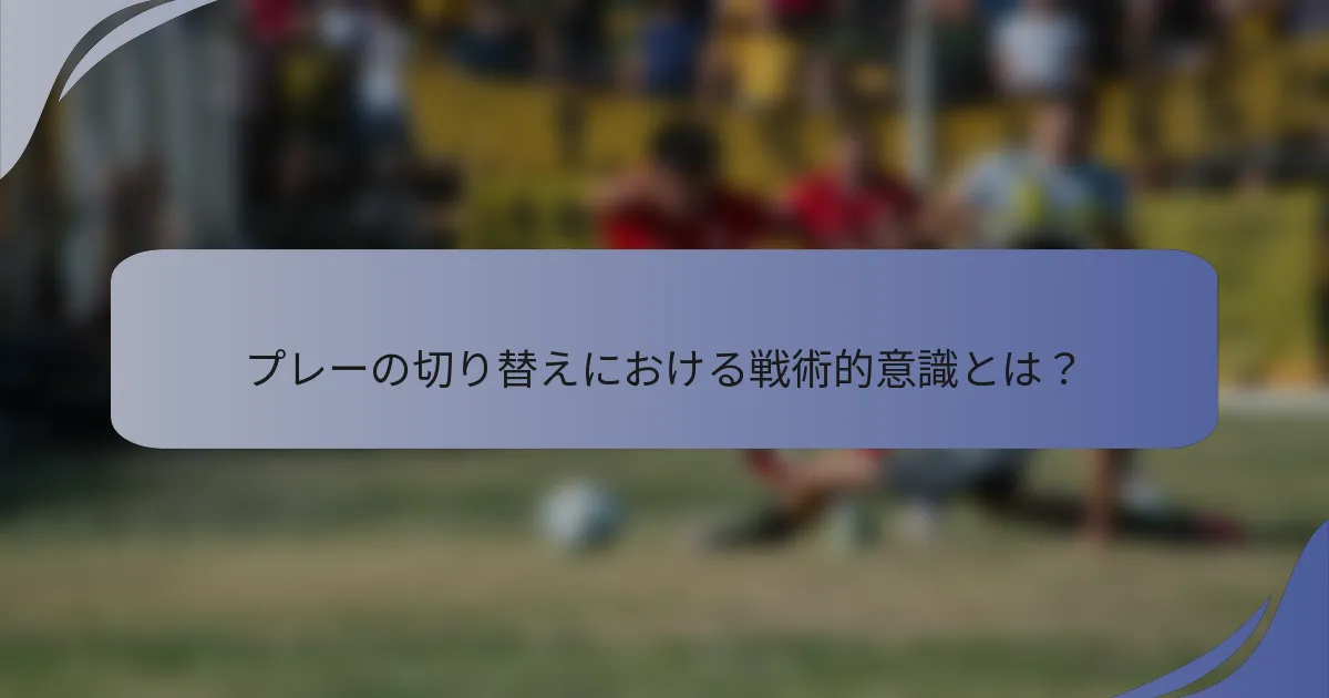 プレーの切り替えにおける戦術的意識とは？